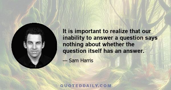 It is important to realize that our inability to answer a question says nothing about whether the question itself has an answer.