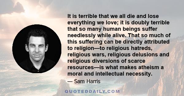 It is terrible that we all die and lose everything we love; it is doubly terrible that so many human beings suffer needlessly while alive. That so much of this suffering can be directly attributed to religion—to