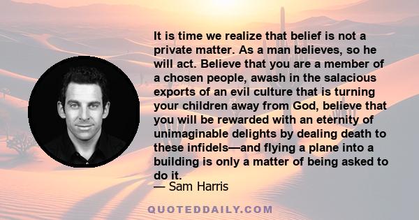 It is time we realize that belief is not a private matter. As a man believes, so he will act. Believe that you are a member of a chosen people, awash in the salacious exports of an evil culture that is turning your