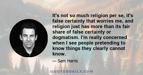 It's not so much religion per se, it's false certainty that worries me, and religion just has more than its fair share of false certainty or dogmatism. I'm really concerned when I see people pretending to know things