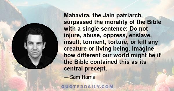 Mahavira, the Jain patriarch, surpassed the morality of the Bible with a single sentence: Do not injure, abuse, oppress, enslave, insult, torment, torture, or kill any creature or living being. Imagine how different our 