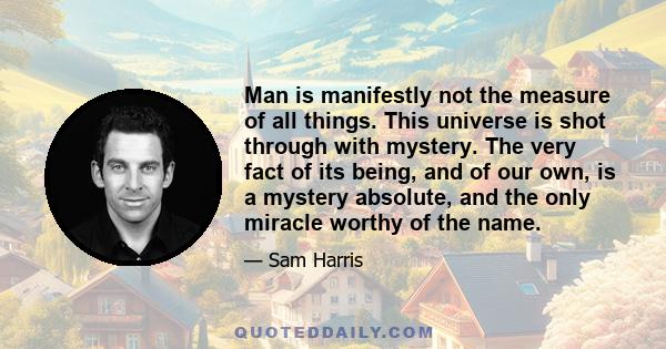 Man is manifestly not the measure of all things. This universe is shot through with mystery. The very fact of its being, and of our own, is a mystery absolute, and the only miracle worthy of the name.