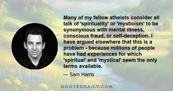 Many of my fellow atheists consider all talk of 'spirituality' or 'mysticism' to be synonymous with mental illness, conscious fraud, or self-deception. I have argued elsewhere that this is a problem - because millions