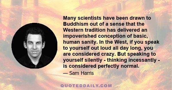 Many scientists have been drawn to Buddhism out of a sense that the Western tradition has delivered an impoverished conception of basic, human sanity. In the West, if you speak to yourself out loud all day long, you are 