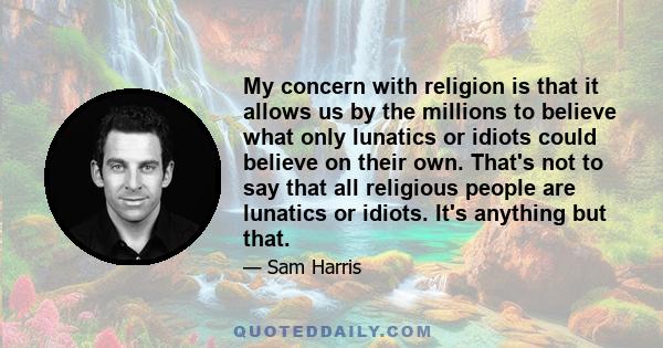 My concern with religion is that it allows us by the millions to believe what only lunatics or idiots could believe on their own. That's not to say that all religious people are lunatics or idiots. It's anything but