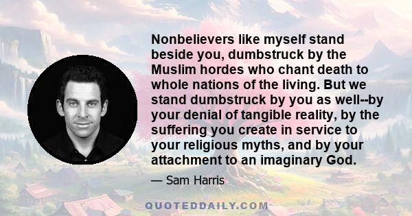 Nonbelievers like myself stand beside you, dumbstruck by the Muslim hordes who chant death to whole nations of the living. But we stand dumbstruck by you as well--by your denial of tangible reality, by the suffering you 