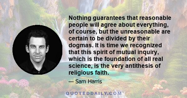 Nothing guarantees that reasonable people will agree about everything, of course, but the unreasonable are certain to be divided by their dogmas. It is time we recognized that this spirit of mutual inquiry, which is the 