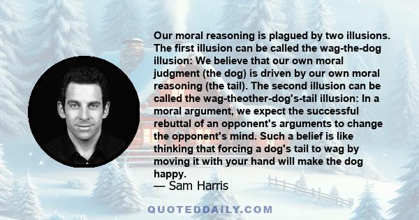 Our moral reasoning is plagued by two illusions. The first illusion can be called the wag-the-dog illusion: We believe that our own moral judgment (the dog) is driven by our own moral reasoning (the tail). The second