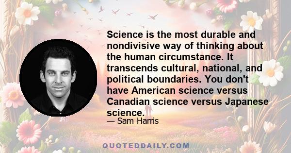 Science is the most durable and nondivisive way of thinking about the human circumstance. It transcends cultural, national, and political boundaries. You don't have American science versus Canadian science versus