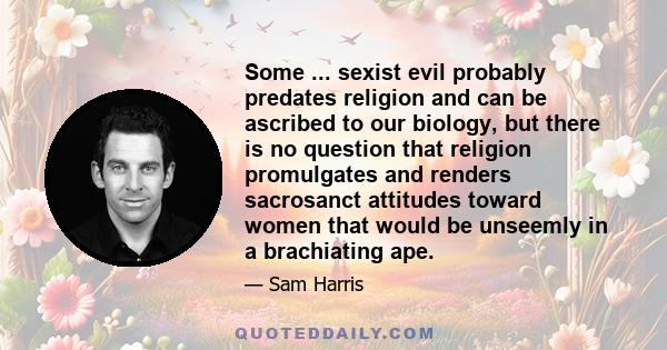 Some ... sexist evil probably predates religion and can be ascribed to our biology, but there is no question that religion promulgates and renders sacrosanct attitudes toward women that would be unseemly in a