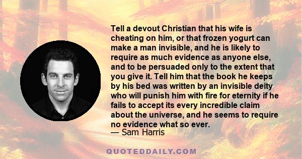 Tell a devout Christian that his wife is cheating on him, or that frozen yogurt can make a man invisible, and he is likely to require as much evidence as anyone else, and to be persuaded only to the extent that you give 