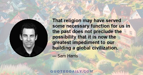 That religion may have served some necessary function for us in the past does not preclude the possibility that it is now the greatest impediment to our building a global civilization.