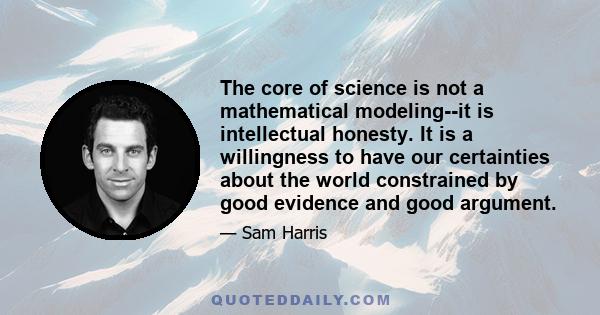 The core of science is not a mathematical modeling--it is intellectual honesty. It is a willingness to have our certainties about the world constrained by good evidence and good argument.