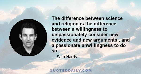 The difference between science and religion is the difference between a willingness to dispassionately consider new evidence and new arguments , and a passionate unwillingness to do so.