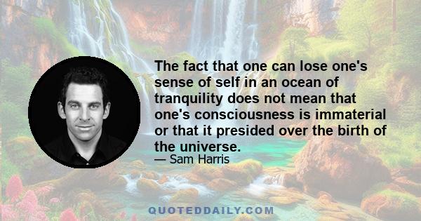 The fact that one can lose one's sense of self in an ocean of tranquility does not mean that one's consciousness is immaterial or that it presided over the birth of the universe.