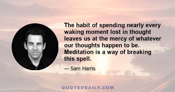 The habit of spending nearly every waking moment lost in thought leaves us at the mercy of whatever our thoughts happen to be. Meditation is a way of breaking this spell.