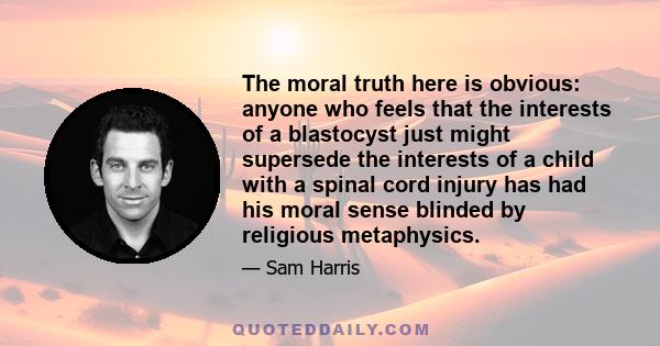 The moral truth here is obvious: anyone who feels that the interests of a blastocyst just might supersede the interests of a child with a spinal cord injury has had his moral sense blinded by religious metaphysics.