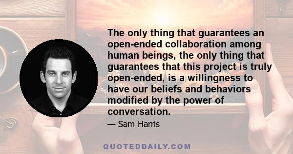 The only thing that guarantees an open-ended collaboration among human beings, the only thing that guarantees that this project is truly open-ended, is a willingness to have our beliefs and behaviors modified by the