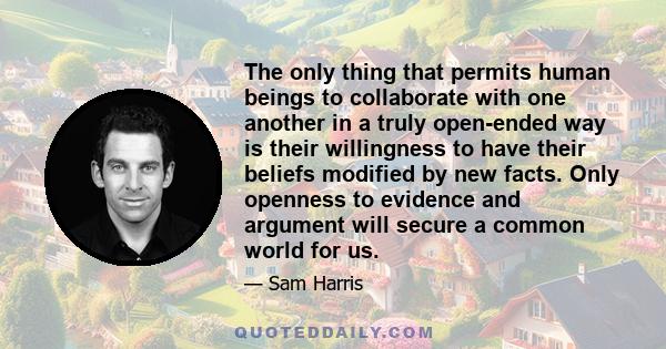 The only thing that permits human beings to collaborate with one another in a truly open-ended way is their willingness to have their beliefs modified by new facts. Only openness to evidence and argument will secure a