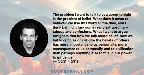 The problem I want to talk to you about tonight is the problem of belief. What does it mean to believe? We use this word all the time, and I think behind it lurk some really extraordinary taboos and confusions. What I