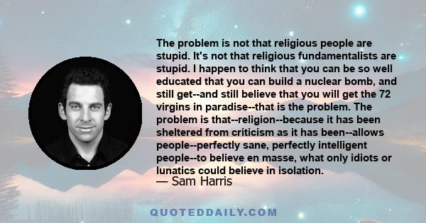 The problem is not that religious people are stupid. It's not that religious fundamentalists are stupid. I happen to think that you can be so well educated that you can build a nuclear bomb, and still get--and still