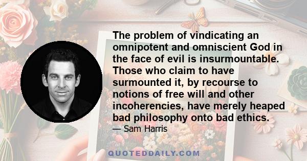 The problem of vindicating an omnipotent and omniscient God in the face of evil is insurmountable. Those who claim to have surmounted it, by recourse to notions of free will and other incoherencies, have merely heaped