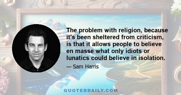 The problem with religion, because it's been sheltered from criticism, is that it allows people to believe en masse what only idiots or lunatics could believe in isolation.