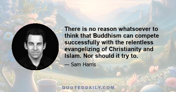 There is no reason whatsoever to think that Buddhism can compete successfully with the relentless evangelizing of Christianity and Islam. Nor should it try to.