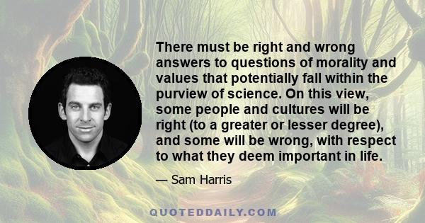 There must be right and wrong answers to questions of morality and values that potentially fall within the purview of science. On this view, some people and cultures will be right (to a greater or lesser degree), and