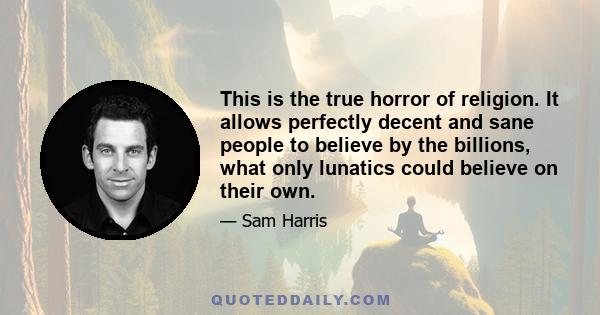 This is the true horror of religion. It allows perfectly decent and sane people to believe by the billions, what only lunatics could believe on their own.