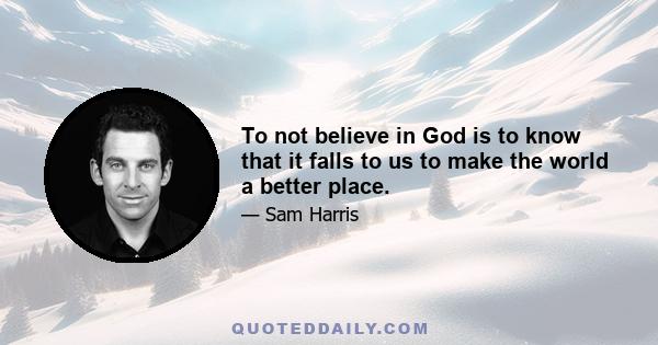 To not believe in God is to know that it falls to us to make the world a better place.