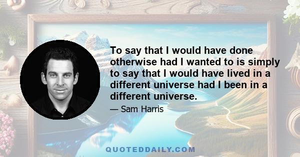 To say that I would have done otherwise had I wanted to is simply to say that I would have lived in a different universe had I been in a different universe.