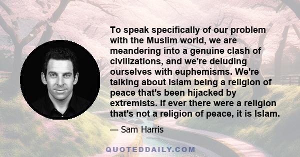 To speak specifically of our problem with the Muslim world, we are meandering into a genuine clash of civilizations, and we're deluding ourselves with euphemisms. We're talking about Islam being a religion of peace