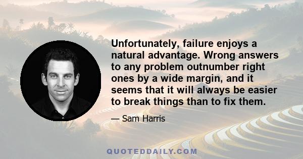 Unfortunately, failure enjoys a natural advantage. Wrong answers to any problem outnumber right ones by a wide margin, and it seems that it will always be easier to break things than to fix them.