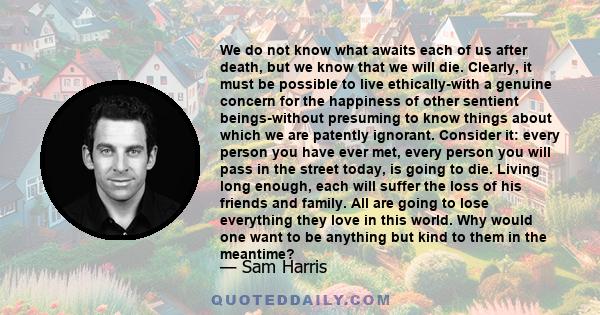 We do not know what awaits each of us after death, but we know that we will die. Clearly, it must be possible to live ethically-with a genuine concern for the happiness of other sentient beings-without presuming to know 