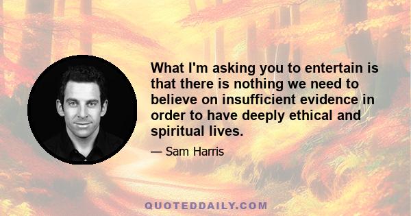 What I'm asking you to entertain is that there is nothing we need to believe on insufficient evidence in order to have deeply ethical and spiritual lives.