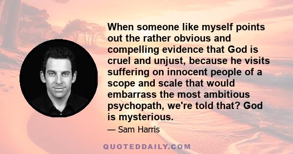 When someone like myself points out the rather obvious and compelling evidence that God is cruel and unjust, because he visits suffering on innocent people of a scope and scale that would embarrass the most ambitious