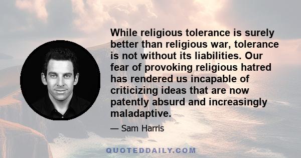 While religious tolerance is surely better than religious war, tolerance is not without its liabilities. Our fear of provoking religious hatred has rendered us incapable of criticizing ideas that are now patently absurd 