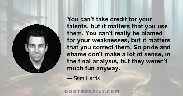 You can't take credit for your talents, but it matters that you use them. You can't really be blamed for your weaknesses, but it matters that you correct them. So pride and shame don't make a lot of sense, in the final