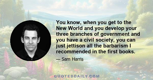 You know, when you get to the New World and you develop your three branches of government and you have a civil society, you can just jettison all the barbarism I recommended in the first books.