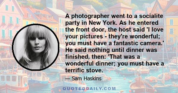 A photographer went to a socialite party in New York. As he entered the front door, the host said 'I love your pictures - they're wonderful; you must have a fantastic camera.' He said nothing until dinner was finished,