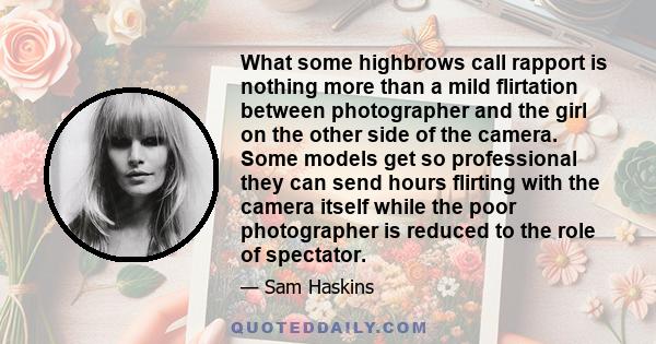 What some highbrows call rapport is nothing more than a mild flirtation between photographer and the girl on the other side of the camera. Some models get so professional they can send hours flirting with the camera