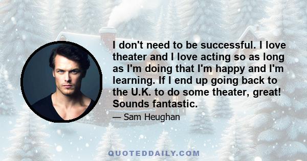 I don't need to be successful. I love theater and I love acting so as long as I'm doing that I'm happy and I'm learning. If I end up going back to the U.K. to do some theater, great! Sounds fantastic.