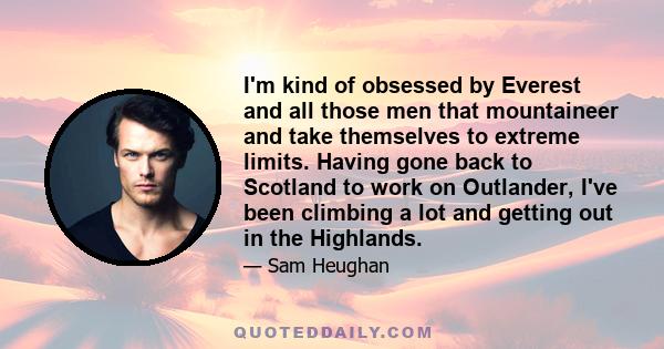 I'm kind of obsessed by Everest and all those men that mountaineer and take themselves to extreme limits. Having gone back to Scotland to work on Outlander, I've been climbing a lot and getting out in the Highlands.