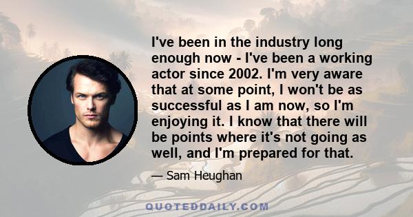 I've been in the industry long enough now - I've been a working actor since 2002. I'm very aware that at some point, I won't be as successful as I am now, so I'm enjoying it. I know that there will be points where it's