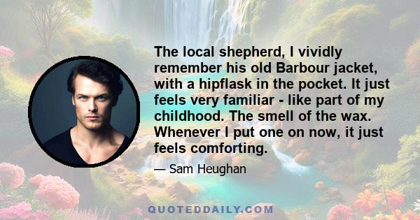 The local shepherd, I vividly remember his old Barbour jacket, with a hipflask in the pocket. It just feels very familiar - like part of my childhood. The smell of the wax. Whenever I put one on now, it just feels