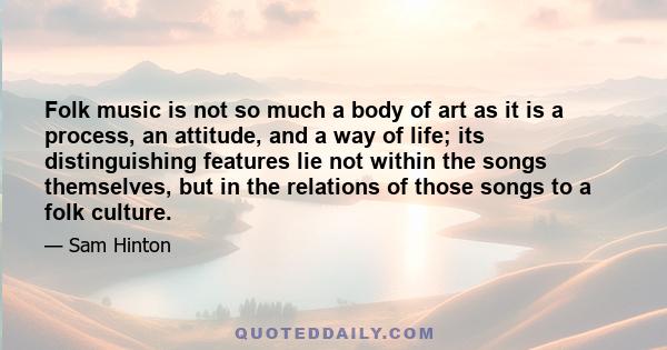 Folk music is not so much a body of art as it is a process, an attitude, and a way of life; its distinguishing features lie not within the songs themselves, but in the relations of those songs to a folk culture.