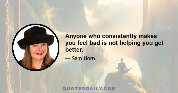 Anyone who consistently makes you feel bad is not helping you get better.