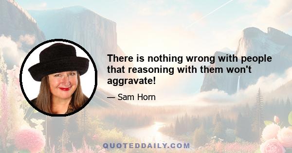 There is nothing wrong with people that reasoning with them won't aggravate!