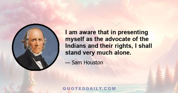 I am aware that in presenting myself as the advocate of the Indians and their rights, I shall stand very much alone.